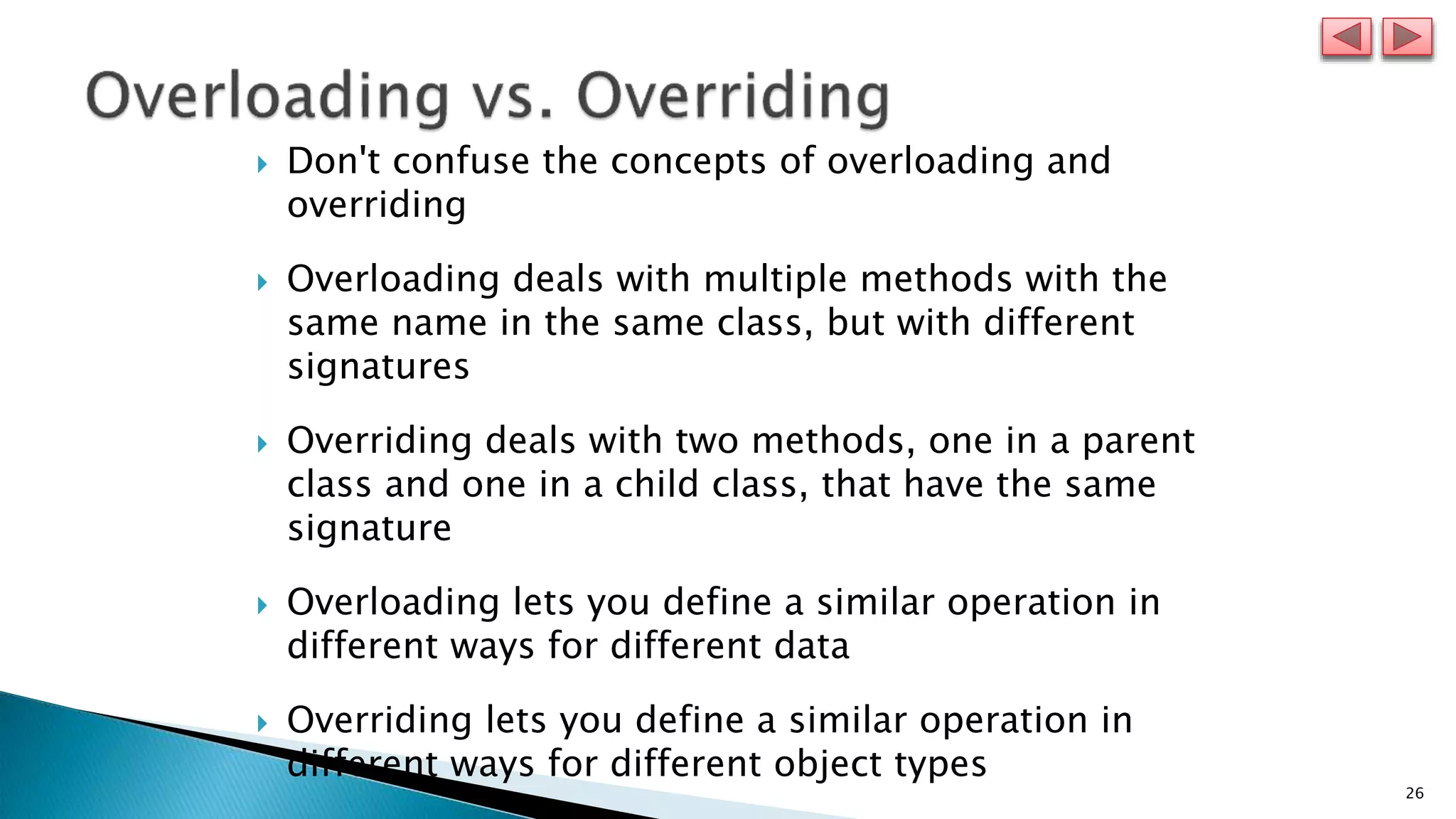 26
 Don't confuse the concepts of overloading and
overriding
 Overloading deals with multiple methods with the
same name in the same class, but with different
signatures
 Overriding deals with two methods, one in a parent
class and one in a child class, that have the same
signature
 Overloading lets you define a similar operation in
different ways for different data
 Overriding lets you define a similar operation in
different ways for different object types
 