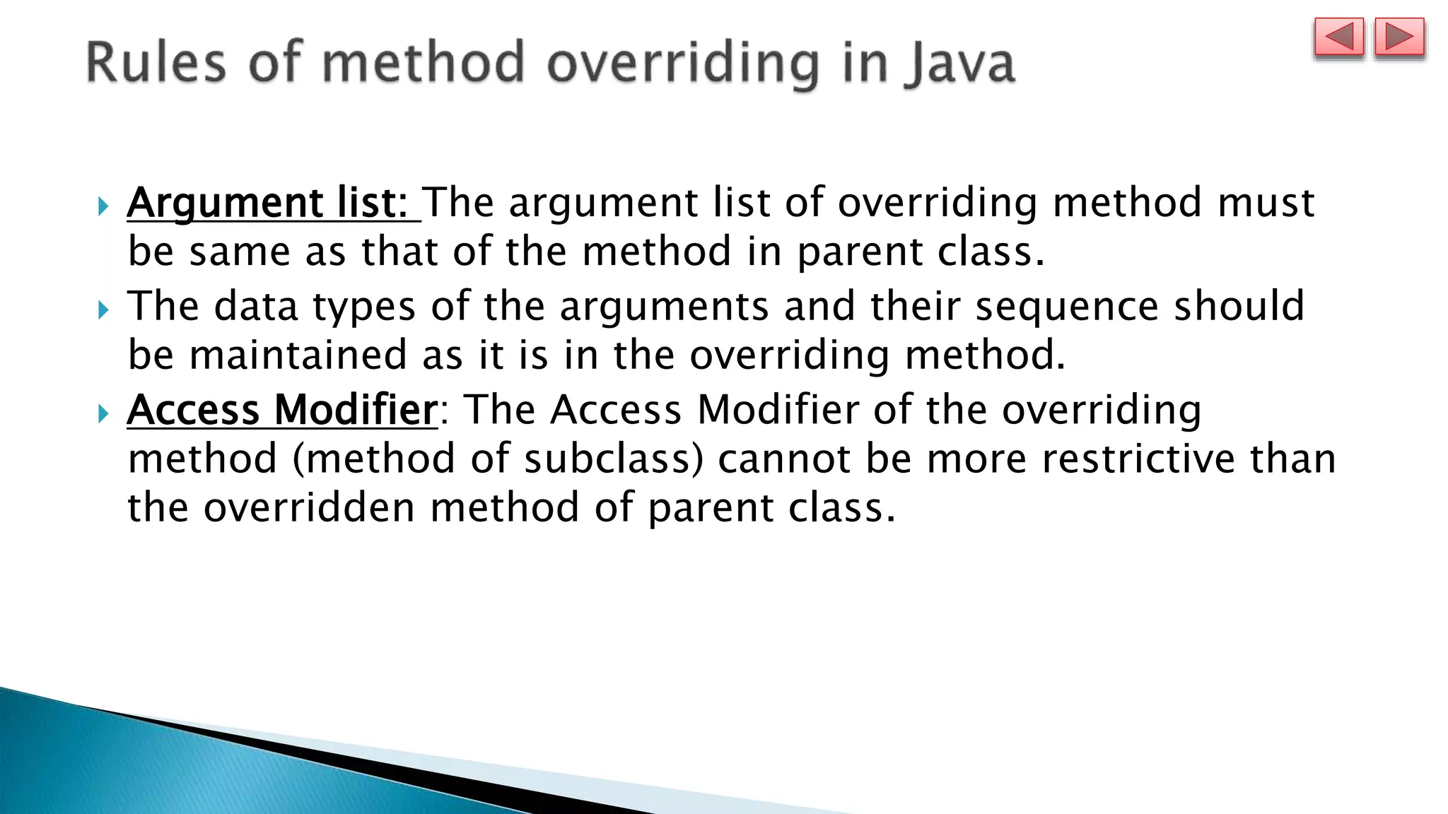  Argument list: The argument list of overriding method must
be same as that of the method in parent class.
 The data types of the arguments and their sequence should
be maintained as it is in the overriding method.
 Access Modifier: The Access Modifier of the overriding
method (method of subclass) cannot be more restrictive than
the overridden method of parent class.
 