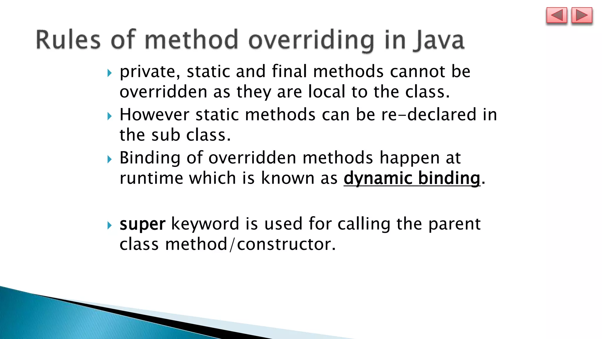  private, static and final methods cannot be
overridden as they are local to the class.
 However static methods can be re-declared in
the sub class.
 Binding of overridden methods happen at
runtime which is known as dynamic binding.
 super keyword is used for calling the parent
class method/constructor.
 
