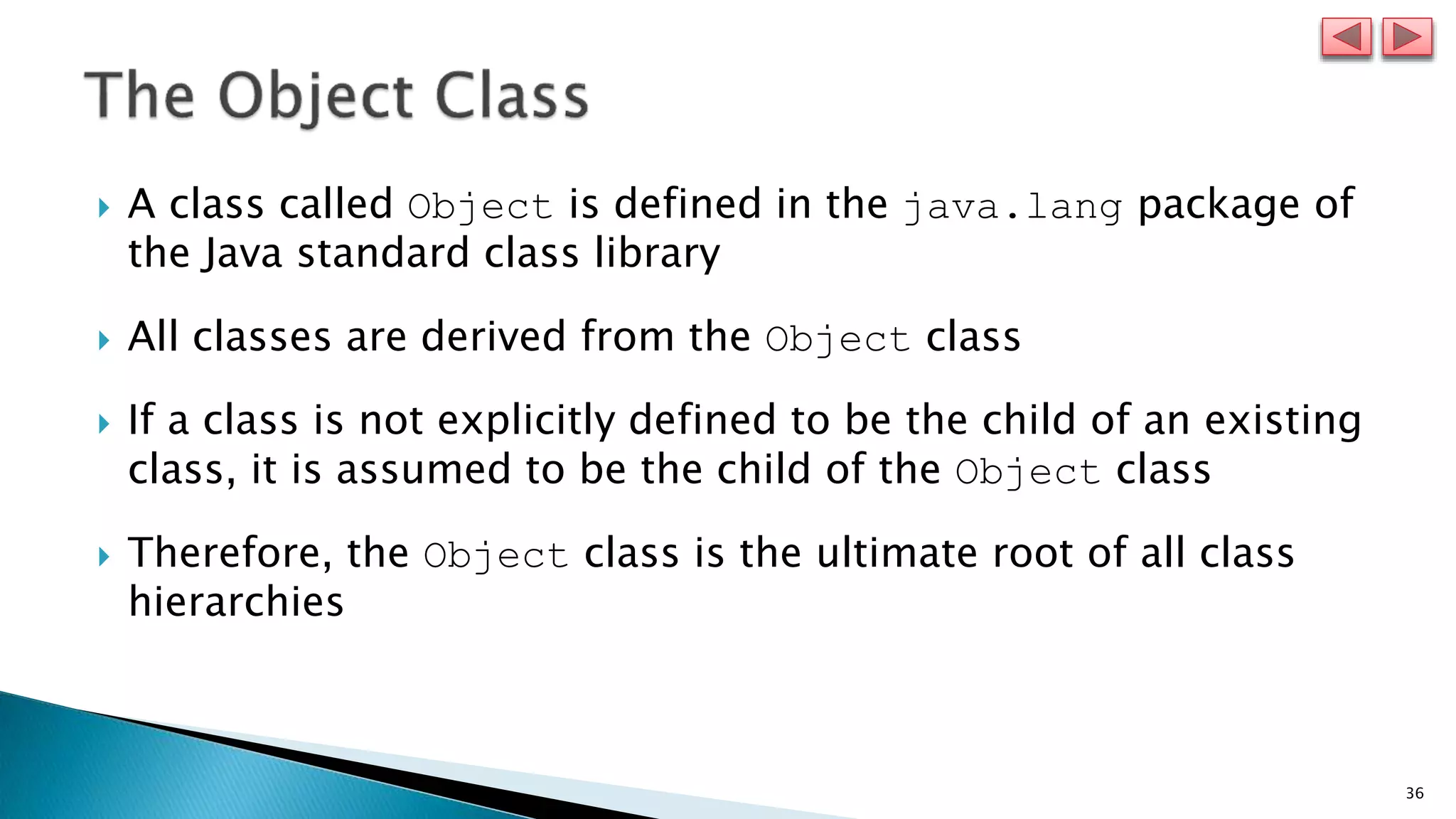 36
 A class called Object is defined in the java.lang package of
the Java standard class library
 All classes are derived from the Object class
 If a class is not explicitly defined to be the child of an existing
class, it is assumed to be the child of the Object class
 Therefore, the Object class is the ultimate root of all class
hierarchies
 