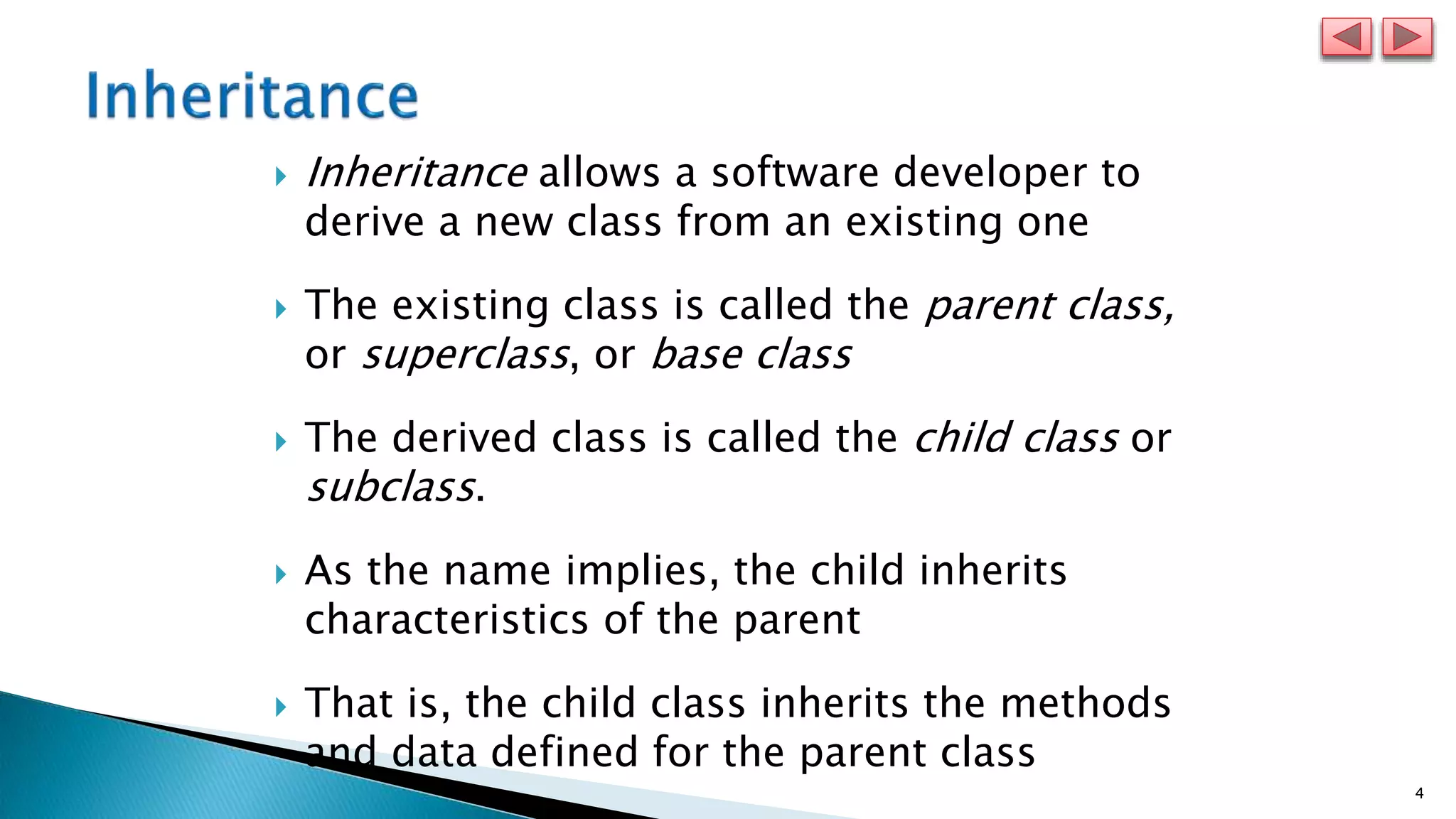 4
 Inheritance allows a software developer to
derive a new class from an existing one
 The existing class is called the parent class,
or superclass, or base class
 The derived class is called the child class or
subclass.
 As the name implies, the child inherits
characteristics of the parent
 That is, the child class inherits the methods
and data defined for the parent class
 