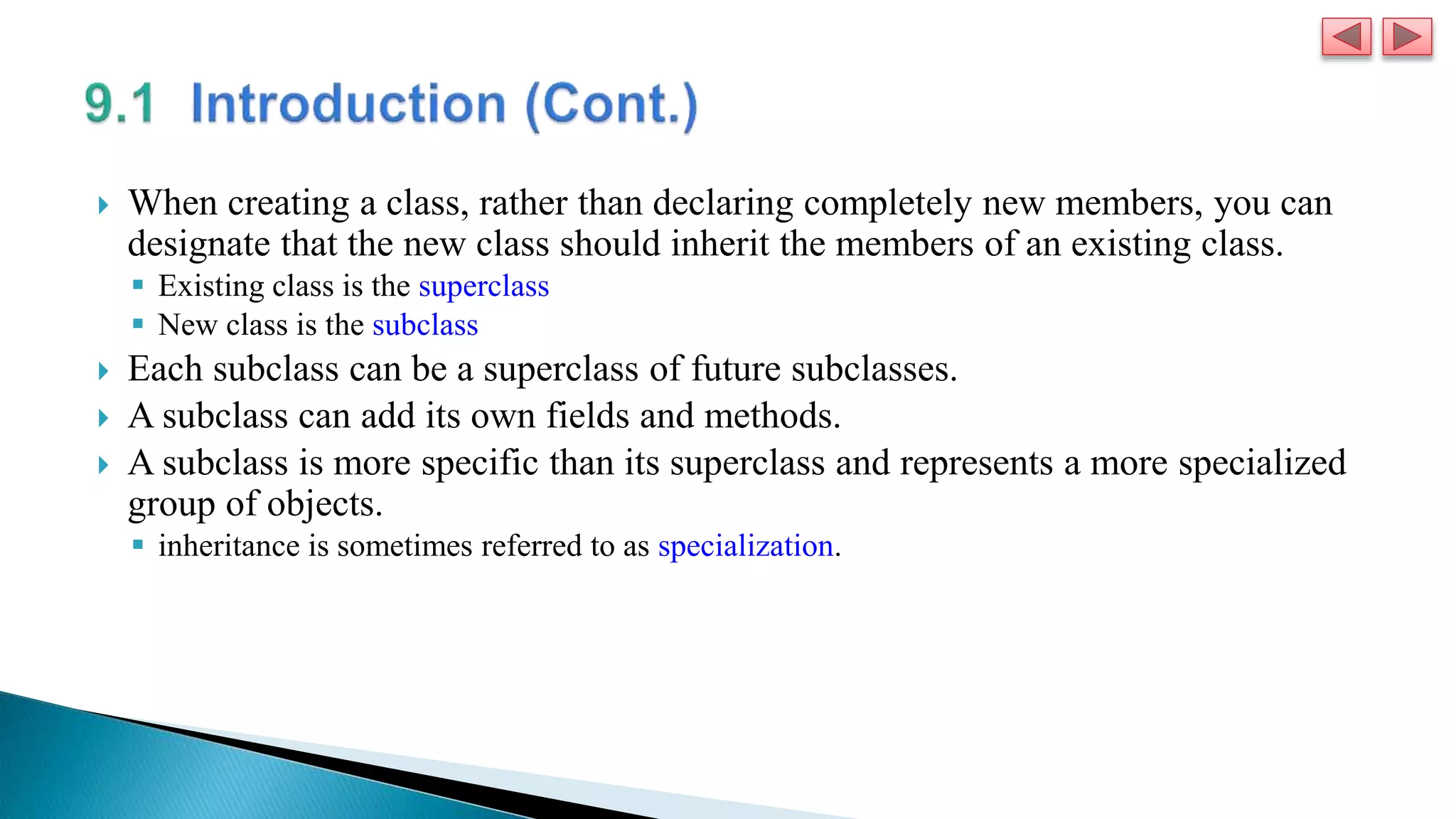  When creating a class, rather than declaring completely new members, you can
designate that the new class should inherit the members of an existing class.
 Existing class is the superclass
 New class is the subclass
 Each subclass can be a superclass of future subclasses.
 A subclass can add its own fields and methods.
 A subclass is more specific than its superclass and represents a more specialized
group of objects.
 inheritance is sometimes referred to as specialization.
 