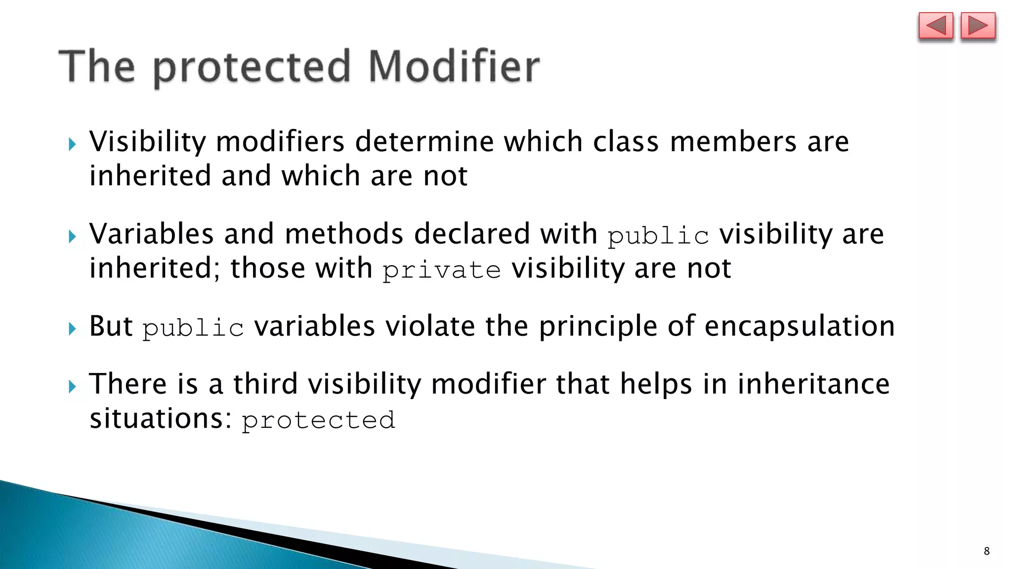 8
 Visibility modifiers determine which class members are
inherited and which are not
 Variables and methods declared with public visibility are
inherited; those with private visibility are not
 But public variables violate the principle of encapsulation
 There is a third visibility modifier that helps in inheritance
situations: protected
 