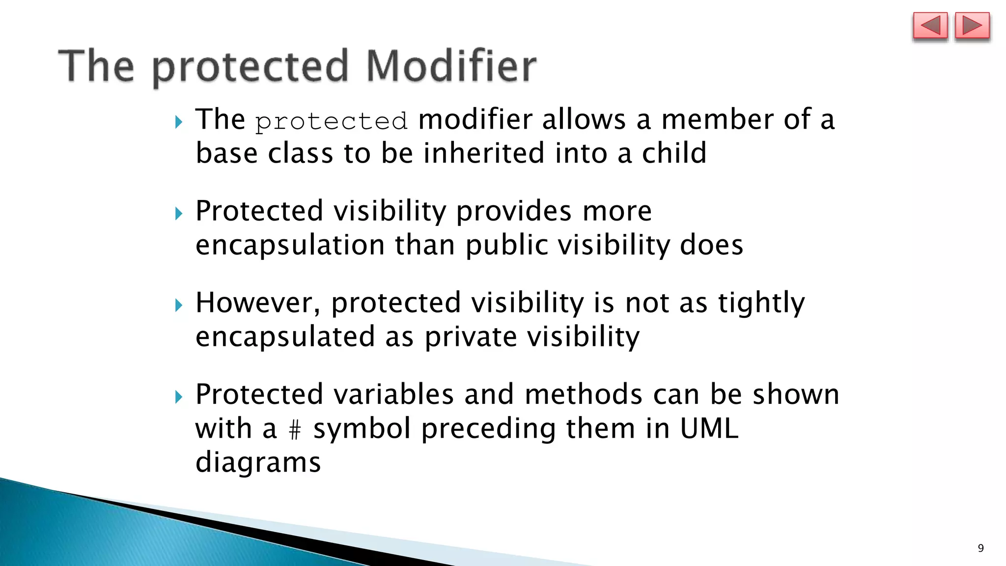 9
 The protected modifier allows a member of a
base class to be inherited into a child
 Protected visibility provides more
encapsulation than public visibility does
 However, protected visibility is not as tightly
encapsulated as private visibility
 Protected variables and methods can be shown
with a # symbol preceding them in UML
diagrams
 