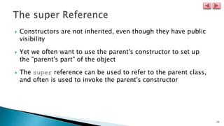 10
 Constructors are not inherited, even though they have public
visibility
 Yet we often want to use the parent's constructor to set up
the "parent's part" of the object
 The super reference can be used to refer to the parent class,
and often is used to invoke the parent's constructor
 