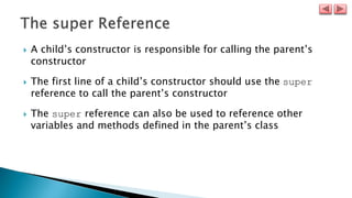  A child’s constructor is responsible for calling the parent’s
constructor
 The first line of a child’s constructor should use the super
reference to call the parent’s constructor
 The super reference can also be used to reference other
variables and methods defined in the parent’s class
 
