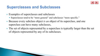  Examples of superclasses and subclasses
 Superclasses tend to be “more general” and subclasses “more specific.”
 Because every subclass object is an object of its superclass, and one
superclass can have many subclasses,
 The set of objects represented by a superclass is typically larger than the set
of objects represented by any of its subclasses.
 
