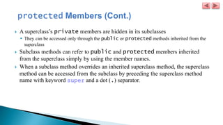 A superclass’s private members are hidden in its subclasses
 They can be accessed only through the public or protected methods inherited from the
superclass
 Subclass methods can refer to public and protected members inherited
from the superclass simply by using the member names.
 When a subclass method overrides an inherited superclass method, the superclass
method can be accessed from the subclass by preceding the superclass method
name with keyword super and a dot (.) separator.
 