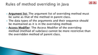  Argument list: The argument list of overriding method must
be same as that of the method in parent class.
 The data types of the arguments and their sequence should
be maintained as it is in the overriding method.
 Access Modifier: The Access Modifier of the overriding
method (method of subclass) cannot be more restrictive than
the overridden method of parent class.
 