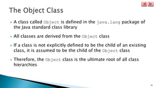 36
 A class called Object is defined in the java.lang package of
the Java standard class library
 All classes are derived from the Object class
 If a class is not explicitly defined to be the child of an existing
class, it is assumed to be the child of the Object class
 Therefore, the Object class is the ultimate root of all class
hierarchies
 