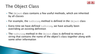  The Object class contains a few useful methods, which are inherited
by all classes
 For example, the toString method is defined in the Object class
 Every time we have defined toString, we have actually been
overriding an existing definition
 The toString method in the Object class is defined to return a
string that contains the name of the object’s class together along with
some other information
 