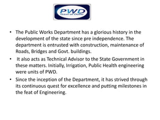 • The Public Works Department has a glorious history in the
development of the state since pre independence. The
department is entrusted with construction, maintenance of
Roads, Bridges and Govt. buildings.
• It also acts as Technical Advisor to the State Government in
these matters. Initially, Irrigation, Public Health engineering
were units of PWD.
• Since the inception of the Department, it has strived through
its continuous quest for excellence and putting milestones in
the feat of Engineering.
 