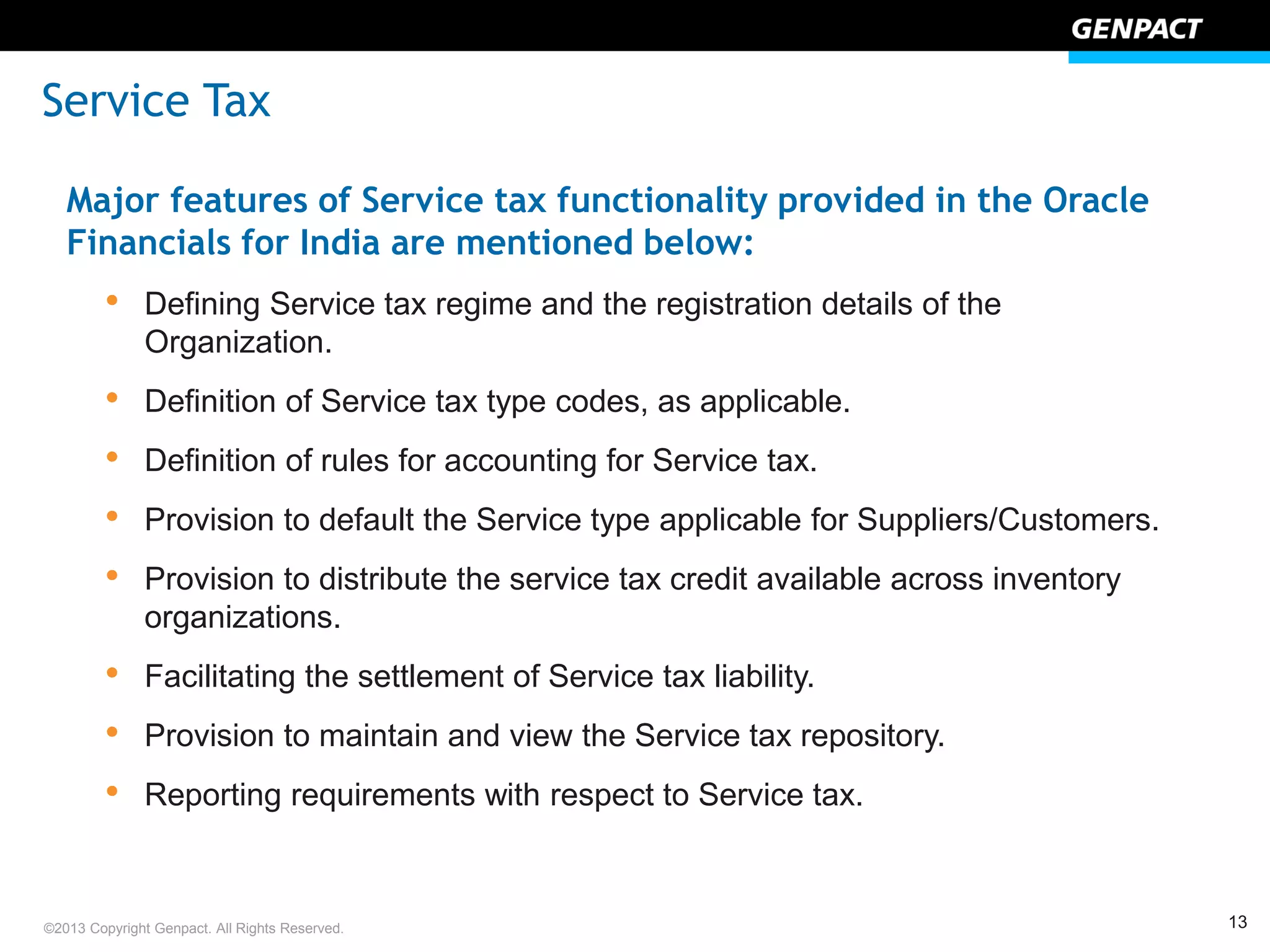 13©2013 Copyright Genpact. All Rights Reserved.
Major features of Service tax functionality provided in the Oracle
Financials for India are mentioned below:
• Defining Service tax regime and the registration details of the
Organization.
• Definition of Service tax type codes, as applicable.
• Definition of rules for accounting for Service tax.
• Provision to default the Service type applicable for Suppliers/Customers.
• Provision to distribute the service tax credit available across inventory
organizations.
• Facilitating the settlement of Service tax liability.
• Provision to maintain and view the Service tax repository.
• Reporting requirements with respect to Service tax.
Service Tax
 