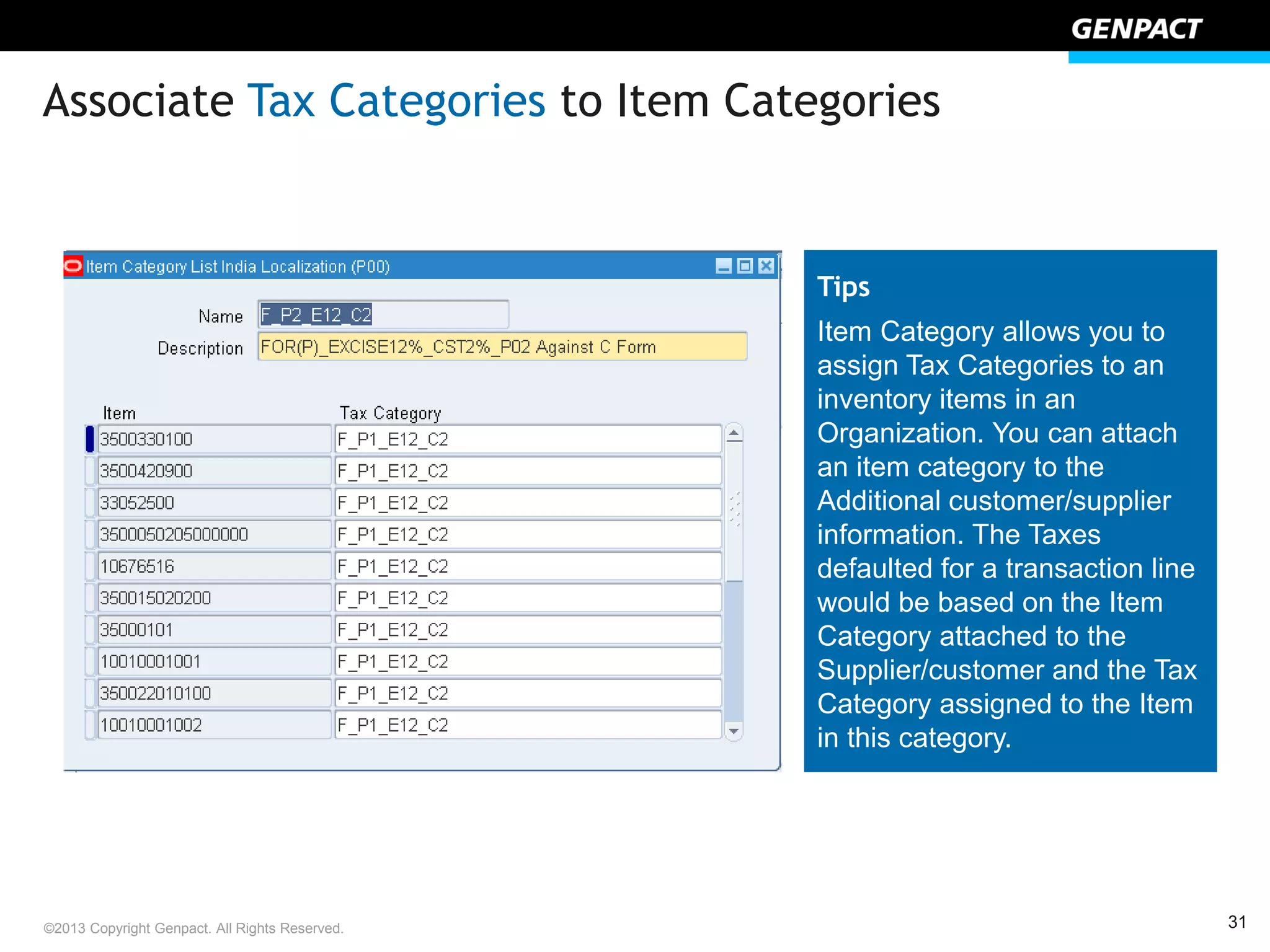 31©2013 Copyright Genpact. All Rights Reserved.
Associate Tax Categories to Item Categories
Tips
Item Category allows you to
assign Tax Categories to an
inventory items in an
Organization. You can attach
an item category to the
Additional customer/supplier
information. The Taxes
defaulted for a transaction line
would be based on the Item
Category attached to the
Supplier/customer and the Tax
Category assigned to the Item
in this category.
 