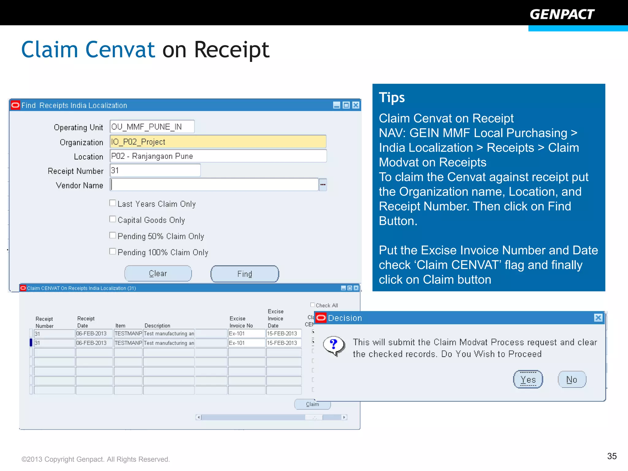 35©2013 Copyright Genpact. All Rights Reserved.
Tips
Claim Cenvat on Receipt
NAV: GEIN MMF Local Purchasing >
India Localization > Receipts > Claim
Modvat on Receipts
To claim the Cenvat against receipt put
the Organization name, Location, and
Receipt Number. Then click on Find
Button.
Put the Excise Invoice Number and Date
check ‘Claim CENVAT’ flag and finally
click on Claim button
.
Claim Cenvat on Receipt
 