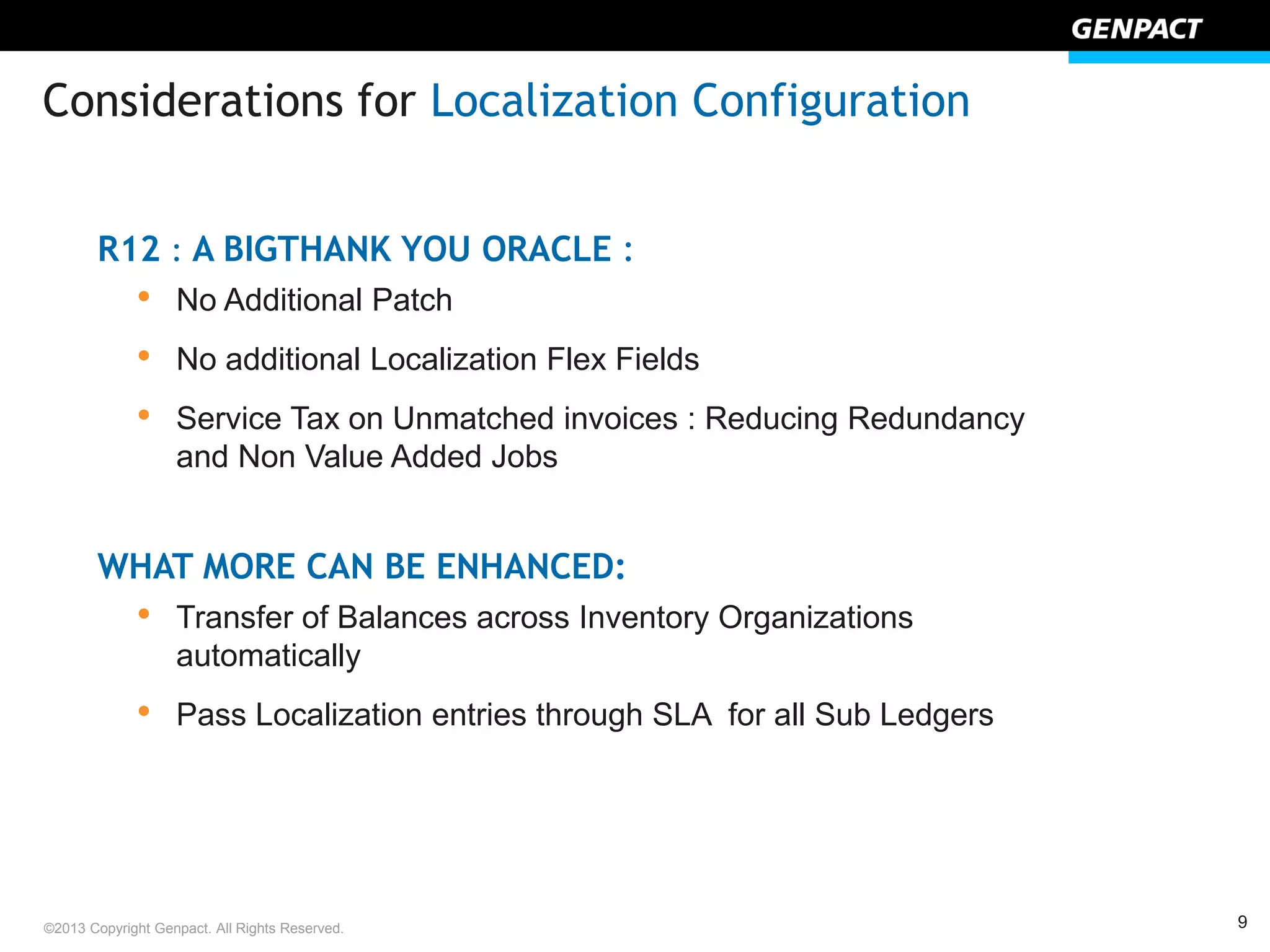 9©2013 Copyright Genpact. All Rights Reserved.
R12 : A BIGTHANK YOU ORACLE :
• No Additional Patch
• No additional Localization Flex Fields
• Service Tax on Unmatched invoices : Reducing Redundancy
and Non Value Added Jobs
WHAT MORE CAN BE ENHANCED:
• Transfer of Balances across Inventory Organizations
automatically
• Pass Localization entries through SLA for all Sub Ledgers
Considerations for Localization Configuration
 