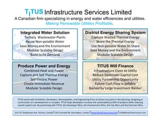 Infrastructure Services Limited
Integrated Water Solution
Ter$ary	
  	
  Wastewater	
  Plants	
  
Reuse	
  Non-­‐potable	
  Water	
  
Save	
  Money	
  and	
  the	
  Environment	
  
Modular	
  Scalable	
  Design	
  
Build	
  to	
  Fit	
  Demand	
  
District Energy Sharing System
Capture	
  Wasted	
  Thermal	
  Energy	
  
Share	
  the	
  Thermal	
  Energy	
  
Use	
  Non-­‐potable	
  Water	
  to	
  Share	
  
Save	
  Money	
  and	
  the	
  Environment	
  
Modular	
  Scalable	
  Design	
  
Produce Power and Energy
Combined	
  Heat	
  and	
  Power	
  
Capture	
  and	
  Sell	
  Thermal	
  Energy	
  
Sell	
  Electric	
  Power	
  
Create	
  Immediate	
  Revenue	
  
Modular	
  Scalable	
  Design	
  
TITUS Will Finance
Infrastructure	
  Costs	
  to	
  U$lity	
  
Reduce	
  Developer	
  Capital	
  Cost	
  
U$lity	
  Partnership	
  Opportunity	
  
Future	
  Cash	
  Flow	
  is	
  Sellable	
  
Backed	
  by	
  Large	
  Investment	
  Banker	
  
A Canadian firm specializing in energy and water efficiencies and utilities.
Making Renewable Utilities Profitable. 	
  
TITUS	
  works	
  with	
  Architects,	
  Developers,	
  Municipali$es,	
  and	
  Engineering	
  ﬁrms	
  at	
  almost	
  any	
  point	
  in	
  the	
  planning,	
  designing	
  or	
  
construc$on	
  of	
  a	
  development	
  or	
  complex.	
  TITUS	
  helps	
  developers	
  increase	
  the	
  sustainability	
  proﬁle	
  of	
  projects	
  while	
  reducing	
  
overall	
  capital	
  cost.	
  By	
  partnering	
  with	
  TITUS,	
  the	
  Developer	
  Wins,	
  the	
  Environment	
  Wins,	
  the	
  City	
  Wins	
  and	
  the	
  End	
  User	
  Wins	
  
215-­‐727	
  Goldstream	
  Ave.	
  Victoria,	
  Canada	
  I	
  124	
  Cromwell	
  Rd.	
  Kensington,	
  London	
  I	
  www.$tusinfrastructure.com	
  I	
  info@$tusinfrastructure.com	
  	
  
 