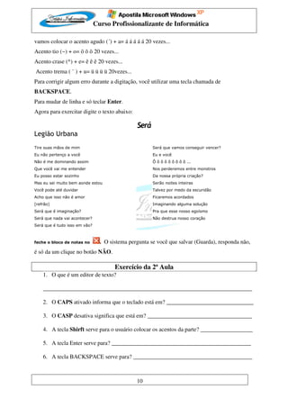 Curso Profissionalizante de Informática

vamos colocar o acento agudo (´) + a= á á á á á 20 vezes...
Acento tio (~) + o= õ õ õ 20 vezes...
Acento crase (^) + e= ê ê ê 20 vezes...
Acento trema ( ¨ ) + u= ü ü ü ü 20vezes...
Para corrigir algum erro durante a digitação, você utilizar uma tecla chamada de
BACKSPACE.
Para mudar de linha e só teclar Enter.
Agora para exercitar digite o texto abaixo:

                                                Será
Legião Urbana
Tire suas mãos de mim                                  Será que vamos conseguir vencer?
Eu não pertenço a você                                 Eu e você
Não é me dominando assim                               Ô ô ô ô ô ô ô ô ô ...
Que você vai me entender                               Nos perderemos entre monstros
Eu posso estar sozinho                                 Da nossa própria criação?
Mas eu sei muito bem aonde estou                       Serão noites inteiras
Você pode até duvidar                                  Talvez por medo da escuridão
Acho que isso não é amor                               Ficaremos acordados
[refrão]                                               Imaginando alguma solução
Será que é imaginação?                                 Pra que esse nosso egoísmo
Será que nada vai acontecer?                           Não destrua nosso coração
Será que é tudo isso em vão?



feche o bloco de notas no        . O sistema pergunta se você que salvar (Guarda), responda não,
é só da um clique no botão NÃO.

                                       Exercício da 2ª Aula
    1. O que é um editor de texto?

    ________________________________________________________________________

    2. O CAPS ativado informa que o teclado está em? ______________________________

    3. O CASP desativa significa que está em? ____________________________________

    4. A tecla Shirft serve para o usuário colocar os acentos da parte? __________________

    5. A tecla Enter serve para? ________________________________________________

    6. A tecla BACKSPACE serve para? _________________________________________



                                                10
 