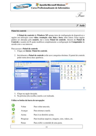 Curso Profissionalizante de Informática


                                                                                   Fim
                                                                                   3° Aula

Painel de controle

       O Painel de controle do Windows XP agrupa itens de configuração de dispositivos e
opções em utilização como vídeo, resolução, som, data e hora, entre outros. Estas opções
podem ser alteradas pelo usuário, daí o nome Painel de controle. Através do Painel de
Controle o usuário do Pc pode modificar completamente a configuração do Computador de
acordo com o seu interesse.

Para acessar o Painel de controle
   1. Clique em Iniciar, Painel de controle.

   2. Inicialmente o Painel de controle exibe nove categorias distintas. O painel de controle
      poder numa dessa duas aparência.




   3. Clique na opção desejada.
   4. Na próxima tela escolha a tarefa a ser realizada.

Utilize os botões da barra de navegação:


           Voltar           Para voltar uma tela.

           Avançar          Para retornar a tarefa.

           Acima            Para ir ao diretório acima.

           Pesquisar        Para localizar arquivos, imagens, sons, vídeos, etc.

           Pastas           Para exibir o conteúdo de uma pasta.

                                            11
 