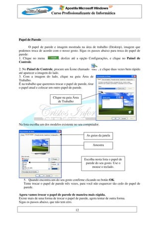 Curso Profissionalizante de Informática




Papel de Parede

        O papel de parede e imagem mostrada na área de trabalho (Desktop), imagem que
podemos troca de acordo com o nosso gosto. Sigas os passos abaixo para troca do papel de
parede:
1. Clique no menu            , deslize até a opção Configurações, e clique no Painel de
Controle.

2. No Painel de Controle, procure um Ícone chamado           , e clique duas vezes bem rápido
até aparecer a imagem do lado.
3. Com a imagem do lado, clique na guia Área de
Trabalho.
É na trabalho que queremos trocar o papel de parede, tirar
o papel atual e colocar um outro papel de parede.


                          Clique na guia Área
                              de Trabalho




Na lista escolha um dos modelos existente no seu computador.


                                                    As guias da janela


                                                         Amostra



                                                  Escolha nesta lista o papel de
                                                   parede do seu gosto. Use o
                                                        mouse o teclado.



   5. Quando encontra um do seu gosto confirme clicando no botão OK.
   Tente trocar o papel de parede três vezes, para você não esquercer tão cedo do papel de
   parede.

Agora vamos trocar o papel de parede de maneira mais rápida.
Existe mais de uma forma de trocar o papel de parede, agora tentar de outra forma.
Sigas os passos abaixo, que não tem erro.

                                            12
 