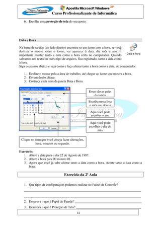 Curso Profissionalizante de Informática

   6. Escolha uma proteção de tela do seu gosto.




Data e Hora

Na barra de tarefas (do lado direito) encontra-se um ícone com a hora, se você
deslizar o mouse sobre o ícone, vai aparecer à data, dia mês e ano. É
importante manter tanto a data como a hora certa no computador. Quando
salvamos um texto ou outro tipo de arquivo, fica registrado, tanto a data como
à hora.
Siga os passos abaixo e veja como e faço alterar tanto a hora como a data, do computador.

   1. Deslize o mouse pela a área de trabalho, até chegar ao ícone que mostra a hora.
   2. Dê um duplo clique.
   3. Conheça cada item da janela Data e Hora.


                                                    Essas são as guias
                                                        da janela

                                                    Escolha nesta lista
                                                    o mês que deseja

                                                      Aqui você pode
                                                      escolher o ano

                                                      Aqui você pode
                                                     escolher o dia do
                                                           mês

 Clique no item que você deseja fazer alterações,
            hora, minutos ou segundo.

Exercício:
   1. Altere a data para o dia 22 de Agosto de 1987.
   2. Altere a hora para 00 minuto 01.
   3. Agora que você já sabe alterar tanto a data como a hora. Acerte tanto a data como a
       hora.

                                  Exercício da 2ª Aula

   1. Que tipos de configurações podemos realizar no Painel de Controle?
   ________________________________________________________________________
   ________________________________________________________________________
   2. Descreva o que é Papel de Parede? _________________________________________
   3. Descreva o que é Proteção de Tela? ________________________________________
                                           14
 