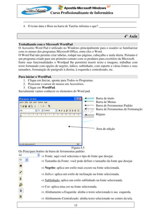 Curso Profissionalizante de Informática

   ________________________________________________________________________
   4. O ícone data e Hora na barra de Tarefas informa o que? ________________________


                                                                                   4° Aula
Trabalhando com o Microsoft WordPad
O Acessório Word Pad é utilizado no Windows principalmente para o usuário se familiarizar
com os menus dos programas Microsoft Office, entre eles o Word.
O Word Pad não permite criar tabelas, rodapé nas páginas, cabeçalho e mala direta. Portanto é
um programa criado para um primeiro contato com os produtos para escritório da Microsoft.
Entre suas funcionalidades o Wordpad lhe permitirá inserir texto e imagens, trabalhar com
texto formatado com opções de negrito, itálico, sublinhado, com suporte a várias fontes e seus
tamanhos, formatação do parágrafo à direita, à esquerda e centralizado, etc.

Para iniciar o WordPad.
    1. Clique em Iniciar, aponte para Todos os Programas.
    2. Posicione o cursor do mouse em Acessórios.
    3. Clique em WordPad.
Inicialmente vamos conhecer os elementos do Word pad.

                                                             Barra de titulo
                                                             Barra de Menus
                                                             Barra de Ferramentas Padrão
                                                             Barra de Ferramentas de Formatação
                                                             Réguas



                                                             Área de edição




                                         Figura 4.5
Os Principais botões da barra de ferramentas padrão:
                 ⇒ Fonte: aqui você seleciona o tipo de fonte que desejar.
                 ⇒ Tamanho da Fonte: você pode definir o tamanho da fonte que desejar.

                 ⇒ Negrito: aplica um estilo mais escuro na fonte selecionada.

                 ⇒ Itálico: aplica um estilo de inclinação na fonte selecionada.
                 ⇒ Sublinhado: aplica um estilo sublinhado na fonte selecionada.

                 ⇒ Cor: aplica uma cor na fonte selecionada.
                 ⇒ Alinhamento a Esquerda: alinha o texto selecionado à sua esquerda.

                 ⇒ Alinhamento Centralizado: alinha texto selecionado no centro da tela.

                                           15
 
