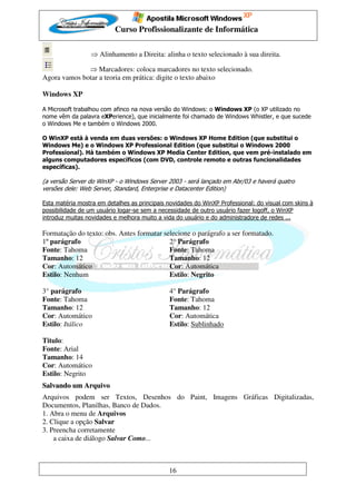 Curso Profissionalizante de Informática

                 ⇒ Alinhamento a Direita: alinha o texto selecionado à sua direita.

              ⇒ Marcadores: coloca marcadores no texto selecionado.
Agora vamos botar a teoria em prática: digite o texto abaixo

Windows XP

A Microsoft trabalhou com afinco na nova versão do Windows: o Windows XP (o XP utilizado no
nome vêm da palavra eXPerience), que inicialmente foi chamado de Windows Whistler, e que sucede
o Windows Me e também o Windows 2000.

O WinXP está à venda em duas versões: o Windows XP Home Edition (que substitui o
Windows Me) e o Windows XP Professional Edition (que substitui o Windows 2000
Professional). Há também o Windows XP Media Center Edition, que vem pré-instalado em
alguns computadores específicos (com DVD, controle remoto e outras funcionalidades
específicas).

(a versão Server do WinXP - o Windows Server 2003 - será lançado em Abr/03 e haverá quatro
versões dele: Web Server, Standard, Enterprise e Datacenter Edition)

Esta matéria mostra em detalhes as principais novidades do WinXP Professional: do visual com skins à
possibilidade de um usuário logar-se sem a necessidade de outro usuário fazer logoff, o WinXP
introduz muitas novidades e melhora muito a vida do usuário e do administradore de redes ...

Formatação do texto: obs. Antes formatar selecione o parágrafo a ser formatado.
1º parágrafo                               2° Parágrafo
Fonte: Tahoma                              Fonte: Tahoma
Tamanho: 12                                Tamanho: 12
Cor: Automático                            Cor: Automática
Estilo: Nenhum                             Estilo: Negrito

3° parágrafo                                  4° Parágrafo
Fonte: Tahoma                                 Fonte: Tahoma
Tamanho: 12                                   Tamanho: 12
Cor: Automático                               Cor: Automática
Estilo: Itálico                               Estilo: Sublinhado

Titulo:
Fonte: Arial
Tamanho: 14
Cor: Automático
Estilo: Negrito
Salvando um Arquivo
Arquivos podem ser Textos, Desenhos do Paint, Imagens Gráficas Digitalizadas,
Documentos, Planilhas, Banco de Dados.
1. Abra o menu de Arquivos
2. Clique a opção Salvar
3. Preencha corretamente
    a caixa de diálogo Salvar Como...



                                              16
 
