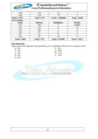 Curso Profissionalizante de Informática

         458                    137                      14                       3
         658                    128                      15                       2
Total = 2779                 Total = 179          Total = 3603600           Total = 0,925
Use o teclado
        Soma                 Subtrair              Multiplicar               Dividir
         452                   589                       5                   400000
         932                   137                       6                      10
         154                   182                       7                       8
         254                    87                       8                       4
         357                    50                       9                       2
         456                    10                      10                       2
   Total = 2605             Total = 123           Total = 151200           Total = 312,5

Raiz Quadrada
Agora vamos tirar algumas raízes quadrada, com a calculadora aberta tires as seguintes raízes:
   a) 04=                                           f) 81=
   b) 16=                                           g) 100=
   c) 36=                                           h) 121=
   d) 49=                                           i) 144=
   e) 64=




                                           18
 