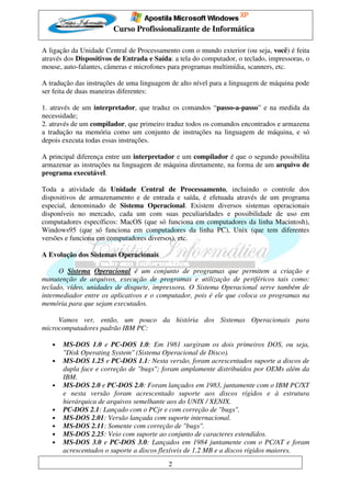 Curso Profissionalizante de Informática

A ligação da Unidade Central de Processamento com o mundo exterior (ou seja, você) é feita
através dos Dispositivos de Entrada e Saída: a tela do computador, o teclado, impressoras, o
mouse, auto-falantes, câmeras e microfones para programas multimídia, scanners, etc.

A tradução das instruções de uma linguagem de alto nível para a linguagem de máquina pode
ser feita de duas maneiras diferentes:

1. através de um interpretador, que traduz os comandos “passo-a-passo” e na medida da
necessidade;
2. através de um compilador, que primeiro traduz todos os comandos encontrados e armazena
a tradução na memória como um conjunto de instruções na linguagem de máquina, e só
depois executa todas essas instruções.

A principal diferença entre um interpretador e um compilador é que o segundo possibilita
armazenar as instruções na linguagem de máquina diretamente, na forma de um arquivo de
programa executável.

Toda a atividade da Unidade Central de Processamento, incluindo o controle dos
dispositivos de armazenamento e de entrada e saída, é efetuada através de um programa
especial, denominado de Sistema Operacional. Existem diversos sistemas operacionais
disponíveis no mercado, cada um com suas peculiaridades e possibilidade de uso em
computadores específicos: MacOS (que só funciona em computadores da linha Macintosh),
Windows95 (que só funciona em computadores da linha PC), Unix (que tem diferentes
versões e funciona em computadores diversos), etc.

A Evolução dos Sistemas Operacionais

      O Sistema Operacional é um conjunto de programas que permitem a criação e
manutenção de arquivos, execução de programas e utilização de periféricos tais como:
teclado, vídeo, unidades de disquete, impressora. O Sistema Operacional serve também de
intermediador entre os aplicativos e o computador, pois é ele que coloca os programas na
memória para que sejam executados.

     Vamos ver, então, um pouco da história dos Sistemas Operacionais para
microcomputadores padrão IBM PC:

   •   MS-DOS 1.0 e PC-DOS 1.0: Em 1981 surgiram os dois primeiros DOS, ou seja,
       "Disk Operating System" (Sistema Operacional de Disco).
   •   MS-DOS 1.25 e PC-DOS 1.1: Nesta versão, foram acrescentados suporte a discos de
       dupla face e correção de "bugs"; foram amplamente distribuídos por OEMs além da
       IBM.
   •   MS-DOS 2.0 e PC-DOS 2.0: Foram lançados em 1983, juntamente com o IBM PC/XT
       e nesta versão foram acrescentado suporte aos discos rígidos e à estrutura
       hierárquica de arquivos semelhante aos do UNIX / XENIX.
   •   PC-DOS 2.1: Lançado com o PCjr e com correção de "bugs".
   •   MS-DOS 2.01: Versão lançada com suporte internacional.
   •   MS-DOS 2.11: Somente com correção de "bugs".
   •   MS-DOS 2.25: Veio com suporte ao conjunto de caracteres estendidos.
   •   MS-DOS 3.0 e PC-DOS 3.0: Lançados em 1984 juntamente com o PC/AT e foram
       acrescentados o suporte a discos flexíveis de 1.2 MB e a discos rígidos maiores.
                                           2
 