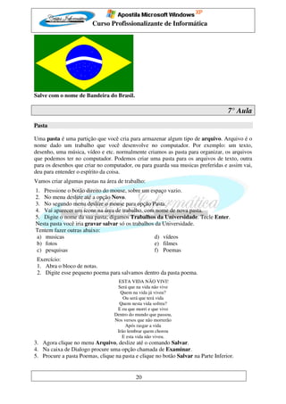 Curso Profissionalizante de Informática




Salve com o nome de Bandeira do Brasil.

                                                                                   7° Aula
Pasta

Uma pasta é uma partição que você cria para armazenar algum tipo de arquivo. Arquivo é o
nome dado um trabalho que você desenvolve no computador. Por exemplo: um texto,
desenho, uma música, vídeo e etc. normalmente criamos as pasta para organizar, os arquivos
que podemos ter no computador. Podemos criar uma pasta para os arquivos de texto, outra
para os desenhos que criar no computador, ou para guarda sua musicas preferidas e assim vai,
deu para entender o espírito da coisa.
Vamos criar algumas pastas na área de trabalho:
1. Pressione o botão direito do mouse, sobre um espaço vazio.
2. No menu deslize até a opção Novo.
3. No segundo menu deslize o mouse para opção Pasta.
4. Vai aparecer um ícone na área de trabalho, com nome de nova pasta.
5. Digite o nome da sua pasta; digamos Trabalhos da Universidade. Tecle Enter.
Nesta pasta você iria gravar salvar só os trabalhos da Universidade.
Tentem fazer outras abaixo:
 a) musicas                                        d) vídeos
 b) fotos                                          e) filmes
 c) pesquisas                                      f) Poemas
 Exercício:
 1. Abra o bloco de notas.
 2. Digite esse pequeno poema para salvamos dentro da pasta poema.
                                    ESTA VIDA NÃO VIVI!
                                   Será que na vida não vive
                                    Quem na vida já viveu?
                                      Ou será que terá vida
                                    Quem nesta vida sofreu?
                                   E eu que morri e que vivo
                                  Dentro do mundo que passou,
                                  Nos versos que não morrerão
                                       Após rasgar a vida
                                   Irão lembrar quem chorou
                                     E esta vida não viveu.
3. Agora clique no menu Arquivo, deslize até o comando Salvar.
4. Na caixa de Dialogo procure uma opção chamada de Examinar.
5. Procure a pasta Poemas, clique na pasta e clique no botão Salvar na Parte Inferior.


                                            20
 