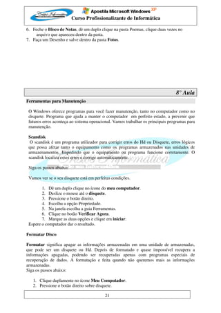 Curso Profissionalizante de Informática

6. Feche o Bloco de Notas, dê um duplo clique na pasta Poemas, clique duas vezes no
    arquivo que apareceu dentro da pasta.
7. Faça um Desenho e salve dentro da pasta Fotos.




                                                                                 8° Aula
Ferramentas para Manutenção

 O Windows oferece programas para você fazer manutenção, tanto no computador como no
 disquete. Programa que ajuda a manter o computador em perfeito estado, a prevenir que
 futuros erros aconteça ao sistema operacional. Vamos trabalhar os principais programas para
 manutenção.

 Scandisk
  O scandisk é um programa utilizador para corrigir erros do Hd ou Disquete, erros lógicos
 que possa afetar tanto o equipamento como os programas armazenados nas unidades de
 armazenamentos. Impedindo que o equipamento ou programa funcione corretamente. O
 scandisk localiza esses erros e corrige automaticamente.

 Siga os passos abaixo:

 Vamos ver se o seu disquete está em perfeitas condições.

        1. Dê um duplo clique no ícone do meu computador.
        2. Deslize o mouse até o disquete.
        3. Pressione o botão direito.
        4. Escolha a opção Propriedade.
        5. Na janela escolha a guia Ferramentas.
        6. Clique no botão Verificar Agora.
        7. Marque as duas opções e clique em iniciar.
 Espere o computador dar o resultado.

Formatar Disco

Formatar significa apagar as informações armazenadas em uma unidade de armazenadas,
que pode ser um disquete ou Hd. Depois de formatado e quase impossível recupera a
informações apagadas, podendo ser recuperadas apenas com programas especiais de
recuperação de dados. A formatação e feita quando não queremos mais as informações
armazenadas.
Siga os passos abaixo:

   1. Clique duplamente no ícone Meu Computador.
   2. Pressione o botão direito sobre disquete.

                                           21
 