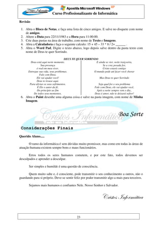 Curso Profissionalizante de Informática

Revisão

 1. Abra o Bloco de Notas, e faça uma lista de cinco amigos. E salve no disquete com nome
    de amigos.
 2. Altere a Data para 22/11/1983 e a Hora para 11:00:00.
 3. Crie duas pastas na área de trabalho, com nome de Texto e Imagens.
 4. Abra a Calculadora e faça o seguinte calculo: 15 + 45 – 33 * 8 / 2= ______ .
 5. Abra o Word Pad, Digite o texto abaixo, logo depois salve dentro da pasta texto com
    nome de Deus te quer Sorrindo.

                                       DEUS TE QUER SORRINDO
         Deus está aqui neste momento.                     E ainda se vier, noite traiçoeira,
                  Sua presença                                   Se a cruz pesada for,
              é real em meu viver.                               Cristo estará contigo
       Entregue sua vida, seus problemas.                 O mundo pode até fazer você chorar
                 Fale com Deus.
              Ele vai ajudar você!                            Mas Deus te quer Sorrindo
              Deus te trouxe aqui.
        Para aliviar os seus sofrimentos.                    Seja qual for o seu problema
              É Ele o autor da fé,                        Fale com Deus, ele vai ajudar você,
              Do princípio ao fim                           Após a noite sempre vem o dia.,
            De todos seus momentos.                       Deus é amor, não te deixará sofrer!
 6. Abra o Paint desenhe uma alguma coisa e salve na pasta imagem, com nome de Minha
    Imagem.



                                                                                Boa Sorte
 Considerações Finais
Querido Aluno.....

       O ramo da informática é sem dúvidas muito promissor, mas como em todas às áreas de
atuação humana existem sempre bons e maus funcionários.

       Erros todos os seres humanos cometem, e por este fato, todos devemos ser
desculpados e aprender a desculpar.

       Ser simples e humilde é uma questão de consciência.

      Quem muito sabe e, é consciente, pode transmitir o seu conhecimento a outros, não o
guardando para si próprio. Deve-se sentir feliz por poder transmitir algo a mais para terceiros.

       Sejamos mais humanos e confiantes Nele. Nosso Senhor e Salvador.


                                                                  VÜ|áàÉá ÇyÉÜÅöà|vt

                                              23
 