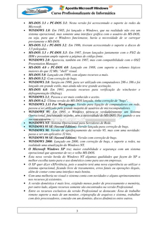 Curso Profissionalizante de Informática

•   MS-DOS 3.1 e PC-DOS 3.1: Nesta versão foi acrescentado o suporte às redes da
    Microsoft.
•   WINDOWS 1.0: Em 1985, foi lançado o Windows, que na realidade não era um
    sistema operacional, mas somente uma interface gráfica com o usuário do MS-DOS,
    ou seja, para que o Windows funcionasse, havia a necessidade de se carregar
    previamente o MS-DOS.
•   MS-DOS 3.2 e PC-DOS 3.2: Em 1986, tiveram acrescentado o suporte a discos de
    3,5 polegadas.
•   MS-DOS 3.3 e PC-DOS 3.3: Em 1987, foram lançados juntamente com o PS/2 da
    IBM e possuíam amplo suporte a páginas de código fonte.
•   WINDOWS 2.0: Apareceu, também em 1987, mas com compatibilidade com o OS/2
    Presentation Manager.
•   MS-DOS 4.0 e PC-DOS 4.0: Lançado em 1988, com suporte a volumes lógicos
    maiores do que 32 Mb; "shell" visual.
•   MS-DOS 5.0: Lançado em 1989, com alguns recursos a mais.
•   MS-DOS 5.2: Com correção de bugs.
•   WINDOWS 3.0: Surgiu em 1990, para ser utilizado em computadores 286 e 386 e foi
    lançado em grande estilo, mas ainda não teve grande aceitação.
•   MS-DOS 6.0: Em 1993, possuía recursos para verificação do winchester e
    defragmentação (Defrag).
•   WINDOWS 3.1: Passou a ser mais conhecido e aceito.
•   MS-DOS 6.2: Última versão do MS-DOS lançada, tinha correção de "bugs".
•   WINDOWS 3.11 For Workgroups: Versão para ligação de computadores em rede,
    passou a ser utilizado pela grande maioria de usuários de microcomputadores.
•   WINDOWS 95: Em 1995, o Windows tornou-se verdadeiramente um Sistema
    Operacional, funcionando sozinho, sem a necessidade do MS-DOS. Foi quando o seu
    sucesso estourou.
•   WINDOWS NT: Sistema Operacional para Servidores de Rede.
•   WINDOWS 95 SE (Second Edition): Versão lançada para correção de bugs.
•   WINDOWS 98: Versão de aperfeiçoamento da versão 95, mas com uma novidade:
    passa a ser um aplicativo 32 bits.
•   WINDOWS 98 SE (Second Edition): Versão com correção de bugs.
•   WINDOWS 2000: Lançado em 2000, com correção de bugs, e suporte a redes, na
    realidade uma atualização do Windows NT.
•   O Microsoft Windows XP traz maior estabilidade e segurança com um sistema
    operacional que aposentar de vez o velho MS-DOS.
•   Esta nova versão herda do Windows NT algumas qualidades que fazem do XP a
    melhor escolha tanto para o uso doméstico como para uso em empresas.
•   O XP quer dizer eXPeriência, pois o usuário terá uma nova experiência ao utilizar o
    sistema operacional, ficando livre de travamentos, erros fatais ou operações ilegais,
    além de contar como uma interface mais bonita.
•   Com uma melhoria no visual o sistema conta com novidades e alguns aprimoramentos
    nos recursos já existentes.
•   A versão doméstica é mais leve, exigindo menos poder de processamento e memória,
    por outro lado, alguns recursos somente são encontrados na versão Professional.
•   Entre os recursos exclusivos da versão Professional se destacam: Área de trabalho
    remoto suporte a mais de um monitor, criptografia de arquivos e sistema, trabalhar
    com dois processadores, conexão em um domínio, discos dinâmicos entre outros.


                                        3
 