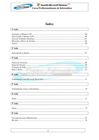 Curso Profissionalizante de Informática




                                                                Índice
1ª Aula

Iniciando o Windows XP ......................................................................................................... 06
Encerrando o Windows XP...................................................................................................... 06
Área de Trabalho (Desktop) ................................................................................................... 05
Movendo a Barra de Tarefas ................................................................................................. 05
Janela ..................................................................................................................................... 06

2ª Aula

Aprendendo a Digitar ............................................................................................................ 07

3ª Aula

Painel de Controle................................................................................................................... 08
Papel de Parede ..................................................................................................................... 09
Proteção de Tela ..................................................................................................................... 10
Data e Hora ........................................................................................................................... 10

4ª Aula

Trabalhando com Microsoft Word Pad ................................................................................. 11

5ª Aula

Trabalhando coam a Calculadora ......................................................................................... 14

6ª Aula

Paint ....................................................................................................................................... 15

7ª Aula

Pasta ....................................................................................................................................... 17

8ª Aula

Ferramentas para Manutenção .............................................................................................. 18
Revisão ................................................................................................................................... 19




                                                                    4
 
