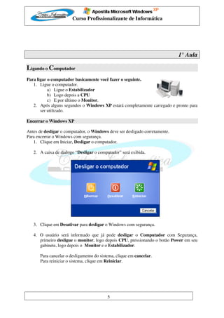 Curso Profissionalizante de Informática




                                                                             1° Aula

Ligando o Computador
Para ligar o computador basicamente você fazer o seguinte.
   1. Ligue o computador.
           a) Ligue o Estabilizador
           b) Logo depois a CPU
           c) E por último o Monitor.
   2. Após alguns segundos o Windows XP estará completamente carregado e pronto para
       ser utilizado.

Encerrar o Windows XP

Antes de desligar o computador, o Windows deve ser desligado corretamente.
Para encerrar o Windows com segurança.
   1. Clique em Iniciar, Desligar o computador.

   2. A caixa de dialogo “Desligar o computador” será exibida.




   3. Clique em Desativar para desligar o Windows com segurança.

   4. O usuário será informado que já pode desligar o Computador com Segurança,
      primeiro desligue o monitor, logo depois CPU, pressionando o botão Power em seu
      gabinete, logo depois o Monitor e o Estabilizador.

       Para cancelar o desligamento do sistema, clique em cancelar.
       Para reiniciar o sistema, clique em Reiniciar.




                                           5
 