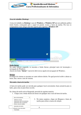 Curso Profissionalizante de Informática




Área de trabalho (Desktop)

A área de trabalho ou Desktop é cara do Windows, o Windows XP tem um ambiente gráfico
muito bonito, começando pelo o papel de parede, ícones e barra de tarefas. Por isso os
computadores mais antigos não têm suporte para suportar o Windows XP.




Figura 1.1

Botão Iniciar
No canto inferior esquerdo, se encontra o botão Iniciar, principal meio de locomoção e
navegação do Windows.
Através do botão “Iniciar” é possível abrir novas opções de navegação do Windows.

Relógio
O relógio do sistema se encontra no canto inferior direito. No qual possível exibir e alterar as
horas, dias, meses e ano do sistema.

Movendo a barra de tarefas

A barra de tarefas pode ser movida para qualquer local conveniente, basta arrastá-la para os
lados, para cima ou para baixo na tela.

Se a barra de tarefa estiver bloqueada, proceda da seguinte maneira.
    1. Clique com o botão direito do mouse em qualquer área vazia da barra de tarefas.


                                      2. No menu suspenso, clique em Bloquear a barra de
                                         tarefas para retirar a marca de seleção.


                                             6
 