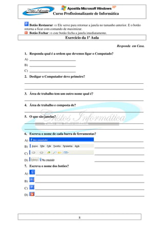 Curso Profissionalizante de Informática

    Botão Restaurar ⇒ Ele serve para retornar a janela no tamanho anterior. E o botão
retorna a ficar com comando de maximizar.
    Botão Fechar ⇒ este botão fecha a janela imediatamente.
                             Exercício da 1ª Aula

                                                                   Responda em Casa.

1. Responda qual é a ordem que devemos ligar o Computado?
A) ____________________________
B) ____________________________
C) ____________________________
2. Desligar o Computador deve primeiro?
________________________________________________________________________
________________________________________________________________________
3. Área de trabalho tem um outro nome qual é?
________________________________________________________________________
4. Área de trabalho e composta de?
________________________________________________________________________
5. O que são janelas?
________________________________________________________________________
________________________________________________________________________
6. Escreva o nome de cada barra de ferramentas?

A)                                                ______________________________
B)                                                 ______________________________

C)                                                 ______________________________

D)                                                 ______________________________
7. Escreva o nome dos botões?

A)      _________________________________________________________________

B)     __________________________________________________________________

C)     __________________________________________________________________

D)     __________________________________________________________________




                                       8
 