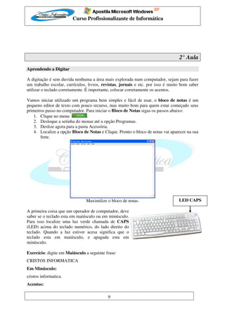 Curso Profissionalizante de Informática




                                                                                 2° Aula
Aprendendo a Digitar

A digitação é sem duvida nenhuma a área mais explorada num computador, sejam para fazer
um trabalho escolar, currículos, livros, revistas, jornais e etc. por isso é muito bom saber
utilizar o teclado corretamente. É importante, colocar corretamente os acentos.

Vamos iniciar utilizado um programa bem simples e fácil de usar, o bloco de notas é um
pequeno editor de texto com pouco recurso, mas muito bom para quem estar começado seus
primeiros passo no computador. Para iniciar o Bloco de Notas sigas os passos abaixo:
    1. Clique no menu            .
    2. Desloque a setinha do mouse até a opção Programas.
    3. Deslize agora para a pasta Acessória.
    4. Localize a opção Bloco de Notas e Clique. Pronto o bloco de notas vai aparecer na sua
       frete.




                               Maximilize o bloco de notas.                      LED CAPS

A primeira coisa que um operador de computador, deve
saber se o teclado esta em maiúsculo ou em minúsculo.
Para isso localize uma luz verde chamada de CAPS
(LED) acima do teclado numérico, do lado direito do
teclado. Quando a luz estiver acesa significa que o
teclado esta em maiúsculo, e apagada esta em
minúsculo.

Exercício: digite em Maiúsculo a seguinte frase:
CRISTOS INFORMATICA
Em Minúsculo:
cristos informatica.
Acentos:

                                           9
 