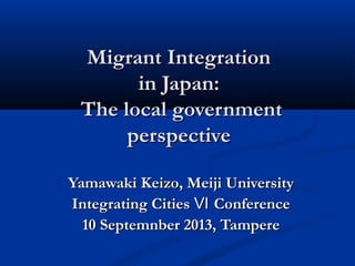 Migrant IntegrationMigrant Integration
in Japan:in Japan:
The local governmentThe local government
perspectiveperspective
Yamawaki Keizo, Meiji UniversityYamawaki Keizo, Meiji University
Integrating Cities ConferenceⅥIntegrating Cities ConferenceⅥ
10 Septemnber 2013, Tampere10 Septemnber 2013, Tampere
 