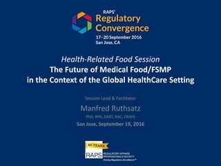 Health-Related Food Session
The Future of Medical Food/FSMP
in the Context of the Global HealthCare Setting
Session Lead & Facilitator
Manfred Ruthsatz
PhD, RPh, DABT, RAC, FRAPS
San Jose, September 19, 2016
 