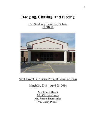 1
Dodging, Chasing, and Fleeing
Carl Sandburg Elementary School
CUSD #1
Sarah Dowell’s 1st
Grade Physical Education Class
March 24, 2014 – April 25, 2014
Ms. Emily Moses
Mr. Charles Gawle
Mr. Robert Fitzmaurice
Mr. Casey Pinnell
 