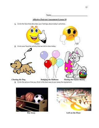 12
Name:_____________________________________
Affective Post-test Assessment-Lesson 10
1. Circle the face that describes your feelings about today’s activities.
Happy Sad
2. Circle your favorite activity that we did in class today.
Chasing the Dog Dodging the Balloons Fleeing the Easter Bunny
3. Circle the picture that you think is the best way to put away the equipment.
Put Away Left on the Floor
 