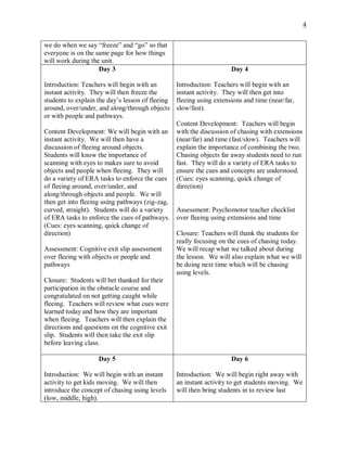 4
we do when we say “freeze” and “go” so that
everyone is on the same page for how things
will work during the unit.
Day 3
Introduction: Teachers will begin with an
instant activity. They will then freeze the
students to explain the day’s lesson of fleeing
around, over/under, and along/through objects
or with people and pathways.
Content Development: We will begin with an
instant activity. We will then have a
discussion of fleeing around objects.
Students will know the importance of
scanning with eyes to makes sure to avoid
objects and people when fleeing. They will
do a variety of ERA tasks to enforce the cues
of fleeing around, over/under, and
along/through objects and people. We will
then get into fleeing using pathways (zig-zag,
curved, straight). Students will do a variety
of ERA tasks to enforce the cues of pathways.
(Cues: eyes scanning, quick change of
direction)
Assessment: Cognitive exit slip assessment
over fleeing with objects or people and
pathways
Closure: Students will bet thanked for their
participation in the obstacle course and
congratulated on not getting caught while
fleeing. Teachers will review what cues were
learned today and how they are important
when fleeing. Teachers will then explain the
directions and questions on the cognitive exit
slip. Students will then take the exit slip
before leaving class.
Day 4
Introduction: Teachers will begin with an
instant activity. They will then get into
fleeing using extensions and time (near/far,
slow/fast).
Content Development: Teachers will begin
with the discussion of chasing with extensions
(near/far) and time (fast/slow). Teachers will
explain the importance of combining the two.
Chasing objects far away students need to run
fast. They will do a variety of ERA tasks to
ensure the cues and concepts are understood.
(Cues: eyes scanning, quick change of
direction)
Assessment: Psychomotor teacher checklist
over fleeing using extensions and time
Closure: Teachers will thank the students for
really focusing on the cues of chasing today.
We will recap what we talked about during
the lesson. We will also explain what we will
be doing next time which will be chasing
using levels.
Day 5
Introduction: We will begin with an instant
activity to get kids moving. We will then
introduce the concept of chasing using levels
(low, middle, high).
Day 6
Introduction: We will begin right away with
an instant activity to get students moving. We
will then bring students in to review last
 