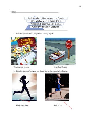 46
Name: _______________________________________________
1. Circle the picture where Sponge Bob is avoiding objects:
Crashing into objects Avoiding Objects
2. Circle the picture of how your feet should look on the ground when dodging:
Heel on the foot Ball of foot
Carl Sandberg Elementary, 1st Grade
Mrs. VanMeter, 1st Grade Class
Chasing, Dodging, and Fleeing
Cognitive Exit Slip- Lesson 8
 