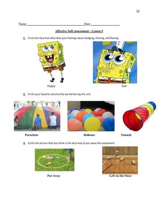 50
Name:_____________________________________Date: __________________
Affective Self-Assessment - Lesson 9
1. Circle the face that describes your feelings about dodging, chasing, and fleeing.
Happy Sad
2. Circle your favorite activity that we did during the unit.
Parachute Balloons Tunnels
3. Circle the picture that you think is the best way to put away the equipment.
Put Away Left on the Floor
 