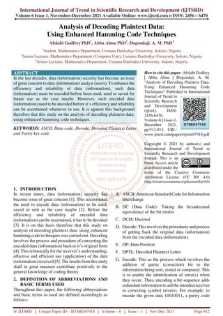 International Journal of Trend in Scientific Research and Development (IJTSRD)
Volume 6 Issue 1, November-December 2021 Available Online: www.ijtsrd.com e-ISSN: 2456 – 6470
@ IJTSRD | Unique Paper ID – IJTSRD47918 | Volume – 6 | Issue – 1 | Nov-Dec 2021 Page 912
Analysis of Decoding Plaintext Data:
Using Enhanced Hamming Code Techniques
Afolabi Godfrey PhD1
, Abba Almu PhD2
, Dogondaji. A. M. PhD3
1
Student, Mathematics Department, Usmanu Danfodiyo University, Sokoto, Nigeria
2
Senior Lecturer, Mathematics Department (Computer Unit), Usmanu Danfodiyo University, Sokoto, Nigeria
3
Senior Lecturer, Mathematics Department, Usmanu Danfodiyo University, Sokoto, Nigeria
ABSTRACT
In the last decades, data (information) security has become an issue
of great concern to data (information) analyst (users). To enhance the
efficiency and reliability of data (information), such data
(information) must be encoded before been used, send or saved for
future use as the case maybe. However, such encoded data
(information) need to be decoded before it’s efficiency and reliability
can be ascertained whenever in use. It is against this background
therefore that this study on the analysis of decoding plaintext data:
using enhanced hamming code techniques.
KEYWORDS: ASCII, Data code, Decode, Decoded Plaintext Letter
and Parity key code
How to cite this paper: Afolabi Godfrey
| Abba Almu | Dogondaji. A. M.
"Analysis of Decoding Plaintext Data:
Using Enhanced Hamming Code
Techniques" Published in International
Journal of Trend in
Scientific Research
and Development
(ijtsrd), ISSN:
2456-6470,
Volume-6 | Issue-1,
December 2021,
pp.912-914, URL:
www.ijtsrd.com/papers/ijtsrd47918.pdf
Copyright © 2021 by author(s) and
International Journal of Trend in
Scientific Research and Development
Journal. This is an
Open Access article
distributed under the
terms of the Creative Commons
Attribution License (CC BY 4.0)
(http://creativecommons.org/licenses/by/4.0)
1. INTRODUCTION
In recent times, data (information) security has
become issue of great concern [1]. This necessitated
the need to encode data (information) to be used,
saved or sent as the case maybe [2]. Before the
efficiency and reliability of encoded data
(information) can be ascertained, it has to be decoded
[3]. It is on this basis therefore that this study on
analysis of decoding plaintext data: using enhanced
hamming code techniques was carried out. Decoding
involves the process and procedure of converting the
encoded data (information) back to it’s original form
[4]. This is basically for the receiver’s understanding,
effective and efficient use (application) of the data
(information) received [5]. The results from this study
shall in great measure contribute positively to the
general knowledge of coding theory.
2. DEFINITION OF ABBREVIATIONS AND
BASIC TERMS USED
Throughout this paper, the following abbreviations
and basic terms as used are defined accordingly as
follows:
A. ASCII: American Standard Code for Information
Interchange
B. DC (Data Code): Taking the hexadecimal
equivalence of the bit entries
C. DCM: Decimal
D. Decode: This involves the procedures and process
of getting back the original data (information)
from the encoded data (information).
E. DP: Data Position
F. DPTL: Decoded Plaintext Letter
G. Encode: This as the process which involves the
addition of parity (correction) bit to the
information being sent, stored or computed. This
is to enable the identification of error(s) when
they occur. Thus, encoding a bit sequence adds
redundant information to aid the intended receiver
in correcting symbol error(s). For example, to
encode the given data 10010011, a parity code
IJTSRD47918
 