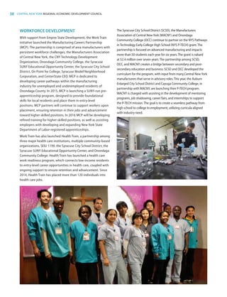 38 CENTRAL NEW YORK REGIONAL ECONOMIC DEVELOPMENT COUNCIL
WORKFORCE DEVELOPMENT
With support from Empire State Development, the Work Train
initiative launched the Manufacturing Careers Partnership
(MCP). The partnership is comprised of area manufacturers with
persistent workforce challenges, the Manufacturers Association
of Central New York, the CNY Technology Development
Organization, Onondaga Community College, the Syracuse
SUNY Educational Opportunity Center, the Syracuse City School
District, On Point for College, Syracuse Model Neighborhood
Corporation, and CenterState CEO. MCP is dedicated to
developing career pathways within the manufacturing
industry for unemployed and underemployed residents of
Onondaga County. In 2015, MCP is launching a SUNY-run pre-
apprenticeship program, designed to provide foundational
skills for local residents and place them in entry-level
positions. MCP partners will continue to support workers upon
placement, ensuring retention in their jobs and advancement
toward higher skilled positions. In 2016 MCP will be developing
refined training for higher skilled positions, as well as assisting
employers with developing and expanding New York State
Department of Labor-registered apprenticeships.
Work Train has also launched Health Train, a partnership among
three major health care institutions, multiple community-based
organizations, SEIU 1199, the Syracuse City School District, the
Syracuse SUNY Educational Opportunity Center, and Onondaga
Community College. Health Train has launched a health care
work readiness program, which connects low-income residents
to entry-level career opportunities in health care, coupled with
ongoing support to ensure retention and advancement. Since
2014, Health Train has placed more than 120 individuals into
health care jobs.
The Syracuse City School District (SCSD), the Manufacturers
Association of Central NewYork (MACNY) and Onondaga
Community College (OCC) continue to partner on the NYS Pathways
inTechnology Early College High School (NYS P-TECH) grant.The
partnership is focused on advanced manufacturing and impacts
more than 50 students each year for six years.The grant is valued
at $2.4 million over seven years.The partnership among SCSD,
OCC, and MACNY creates a bridge between secondary and post-
secondary education and business. SCSD and OCC developed the
curriculum for the program, with input from many Central NewYork
manufacturers that serve in advisory roles.This year, the Auburn
Enlarged City School District and Cayuga Community College, in
partnership with MACNY, are launching their P-TECH program.
MACNY is charged with assisting in the development of mentoring
programs, job shadowing, career fairs, and internships to support
the P-TECH mission.The goal is to create a seamless pathway from
high school to college to employment, utilizing curricula aligned
with industry need.
83777_Agbill_SU_REDC_2015_Final.indb 38 9/15/15 6:02 PM
 
