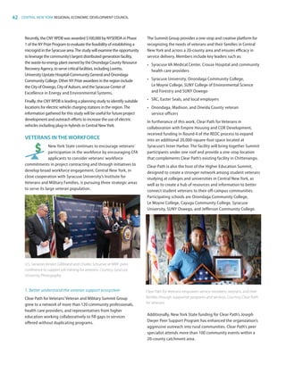 42 CENTRAL NEW YORK REGIONAL ECONOMIC DEVELOPMENT COUNCIL
Recently, the CNY RPDB was awarded $100,000 by NYSERDA in Phase
1 of the NY Prize Program to evaluate the feasibility of establishing a
microgrid in the Syracuse area.The study will examine the opportunity
to leverage the community’s largest distributed generation facility,
the waste-to-energy plant owned by the Onondaga County Resource
Recovery Agency, to serve critical facilities, including Loretto,
University Upstate Hospital-Community General and Onondaga
Community College. Other NY Prize awardees in the region include
the City of Oswego, City of Auburn, and the Syracuse Center of
Excellence in Energy and Environmental Systems.
Finally, the CNY RPDB is leading a planning study to identify suitable
locations for electric vehicle charging stations in the region.The
information gathered for this study will be useful for future project
development and outreach efforts to increase the use of electric
vehicles including plug-in hybrids in Central NewYork.
VETERANS INTHE WORKFORCE
New York State continues to encourage veterans’
participation in the workforce by encouraging CFA
applicants to consider veterans’ workforce
commitments in project contracting and through initiatives to
develop broad workforce engagement. Central New York, in
close cooperation with Syracuse University’s Institute for
Veterans and Military Families, is pursuing three strategic areas
to serve its large veteran population.
1.	Better understand the veteran support ecosystem
Clear Path for Veterans’Veteran and Military Summit Group
grew to a network of more than 120 community professionals,
health care providers, and representatives from higher
education working collaboratively to fill gaps in services
offered without duplicating programs.
The Summit Group provides a one-stop and creative platform for
recognizing the needs of veterans and their families in Central
New York and across a 20-county area and ensures efficacy in
service delivery. Members include key leaders such as:
•	 Syracuse VA Medical Center, Crouse Hospital and community
health care providers
•	 Syracuse University, Onondaga Community College,
Le Moyne College, SUNY College of Environmental Science
and Forestry and SUNY Oswego
•	 SRC, Easter Seals, and local employers
•	 Onondaga, Madison, and Oneida County veteran
service officers
In furtherance of this work, Clear Path for Veterans in
collaboration with Empire Housing and COR Development,
received funding in Round 4 of the REDC process to expand
into an additional 20,000-square-foot space located at
Syracuse’s Inner Harbor. The facility will bring together Summit
participants under one roof and provide a one-stop location
that complements Clear Path’s existing facility in Chittenango.
Clear Path is also the host of the Higher Education Summit,
designed to create a stronger network among student veterans
studying at colleges and universities in Central New York, as
well as to create a hub of resources and information to better
connect student veterans to their off-campus communities.
Participating schools are Onondaga Community College,
Le Moyne College, Cayuga Community College, Syracuse
University, SUNY Oswego, and Jefferson Community College.
Additionally, New York State funding for Clear Path’s Joseph
Dwyer Peer Support Program has enhanced the organization’s
aggressive outreach into rural communities. Clear Path’s peer
specialist attends more than 100 community events within a
20-county catchment area.
U.S. Senators Kirsten Gillibrand and Charles Schumer at IVMF press
conference to support job training for veterans. Courtesy Syracuse
University Photography
Clear Path for Veterans empowers service members, veterans, and their
families through supportive programs and services. Courtesy Clear Path
for Veterans
83777_Agbill_SU_REDC_2015_Final.indb 42 9/15/15 6:03 PM
 