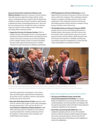 Part 3 | IMPLEMENTATION AGENDA 43
Syracuse University’s Institute for Veterans and
Military Families and partners continue to connect veterans
with skills training to adapt their military skills for civilian
careers, including launching an initiative with the Department
of Defense and the Howard Schultz Foundation called Onward
to Opportunity (http://onward2opportunity.com/), which will
focus on preparing service members for careers in industries
requiring customer service excellence and in information
technology. Efforts underway include:
•	 Supportive Services for Veteran Families (SSVF) at
Catholic Charities of Onondaga County is a housing program
funded by the Veterans Administration and designed to assist
veterans move from a housing crisis into housing stability.
In 2014, Catholic Charities served 175 veteran households
that were either experiencing homelessness or needed
assistance to avoid a housing crisis. Working in partnership
with other organizations and programs, such as Easter
Seals, the SSVF program reduced veteran homelessness
by one-third in 2014, and efforts continue to end veteran
homelessness by the end of 2015.
•	 New York State Department of Labor reported a total
of 29,101 veterans were served in career centers throughout
the state between July 1, 2014, and June 30, 2015. Its
Local Veterans’ Employment Representatives (LVER)
staff conducted outreach to employers to assist veterans
in gaining employment, including conducting seminars
for employers, conducting job search workshops, and
establishing job search groups.
•	 LVER Employment Job Search Workshops provide
opportunities for businesses to present to veterans the hiring
process within their companies. These workshops introduce
veterans to employers and allow veterans to discuss their
qualifications. These workshops have been instrumental
with helping veterans network and learn a company’s hiring
process, and often result in future hires.
•	 The Disabled Veterans Outreach Program (DVOP)
provides intensive services and facilitates placements to
disabled veterans, their spouses, and other veterans who
have specific needs. In focusing their services to a narrow
group of veterans and their families, DVOP specialists work
with veterans who experience a disability, homelessness,
incarceration, long-term unemployment, or those who lack
a high school diploma or equivalent certificate.
2.	Align veteran engagement activities with the workforce
•	 The Syracuse VA Medical Center and the VA’s
Community Employment Coordinator are creating
bridges for employment services among the VA’s homeless and
vocational programs, community providers, and employers with
the goal of increasing the number of homeless veterans placed in
competitive employment in the community.
•	 Clear Path is partnering with Soldier On to have
employment specialists work one-on-one with vulnerable
veterans to help them find jobs and offer wraparound support
from various community resources.This year more than 42
veterans transitioning out of homelessness were employed as a
result of this collaboration.
Secretary of Defense Ash Carter visited Syracuse University and Fort Drum in spring 2015. He explicitly noted that no one in the
country was as far advanced as Syracuse University in supporting service members and veterans. Courtesy Syracuse University Photography
83777_Agbill_SU_REDC_2015_Final.indb 43 9/15/15 6:03 PM
 