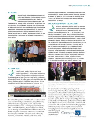 Part 3 | IMPLEMENTATION AGENDA 45
NY RISING
Madison County worked quickly in response to the
state’s call to develop its NY Rising Resiliency Plan on
a tight timeline in summer 2014. $3 million in
disaster mitigation funding awarded by NewYork
State is expected. Madison County and municipal partners are acting
on a number of recommendations in the plan and continue to seek
local and others sources of funds to implement projects identified for
state funding, including road and culvert upgrades, the first locally
funded stream maintenance program for Madison County, and a
number of others.With the arrival of promised state funding, the vast
majority of projects identified in the plan will be implemented in a
timely fashion.
NYSUNY 2020
The SUNYWater Research and Education Center
involves construction of a 34,000-square-foot building
utilizing LEED gold building standards on the shore of
Onondaga Lake, at the heart of Syracuse’s Inner Harbor revitalization.
It is estimated that this $20 million project will create 62 direct and 124
indirect jobs. Construction is scheduled to begin in January 2016, be
completed in April 2017 and be in operation by September 2017.
The center will help position Central NewYork as a national leader in
water research technologies and related industries, while bringing
additional educational opportunity, tourism, and sustainable
development to the shores of a nationally recognized lake cleanup
effort. Scientists from SUNY ESF, the Upstate Freshwater Institute,
and the Onondaga Environmental Institute will monitor changes to
the lake ecosystems. In partnership with the Great Lakes Research
Consortium, research funding will support robotic water-quality
monitoring, lake restoration and water-quality sensor design.
Additional opportunities exist for tourism through the center, STEM
education for K-12 students, distance learning, and other workforce
education.The center will attract companies in connection to the
START-UP NY program and on-site research, allowing for future
expansion and job growth.
LOCAL GOVERNMENT ENGAGEMENT
Municipal officials and planning boards are often the
first point of contact for businesses looking to expand.
An ongoing effort to provide information and
resources to local government officials is a key component of the
CNY REDC’s outreach. In Cayuga County, economic development
officials provide monthly updates to the County Legislature and its
Planning and Economic Development Committee. Oswego County
held a major meeting, briefing 34 community elected officials, and
has had additional meetings each month to brief the county and city
Upstate Revitalization Initiative committees, comprised of local
elected officials. Representatives of the council and Cortland’s
economic development officials briefed the Cortland County
Legislature Budget and Finance Committee’s seven members, the
mayor of Cortland, theTown of Cortlandville supervisor, and council
members. Onondaga County regularly updates town supervisors
and village mayors of council activities through its monthly
newsletter. Economic development officials briefed the members
of the supervisors association at its monthly meeting in April.
The core of Local Government Engagement is proactively
communicating with elected officials and identifying solutions to
municipalconcernsthatareholdingbackCentralNewYork’seconomic
development momentum. In Onondaga County, Consensus, a pilot
initiative to engage municipal officials and the community, released
its baseline report in 2015.The report provides a solid qualitative and
quantitative foundation from which specific recommendations will be
made in the next year.The process is overseen by a commission, with
assistancefromCGR,anonprofitmanagementconsultingorganization
with industry-leading expertise in public sector management,
municipal governance and service delivery, public finance, and
restructuring to yield
improved efficiency
and effectiveness.
SUNY WREC concept elevation (south)
Boat launch Relocated freight house fishing pier WREC at Onondaga Lake
SUNY ESF WATER RESEARCH  EDUCATIONAL CENTER at Onondaga Lake
INNER HARBOR DEVELOPMENT Syracuse, New York
SUNY WREC concept elevation (south)
Boat launch Relocated freight house fishing pier WREC at Onondaga Lake
SUNY ESF WATER RESEARCH  EDUCATIONAL CENTER at Onondaga Lake
INNER HARBOR DEVELOPMENT Syracuse, New York
Visit Syracuse works with local government partners to bring events
to the region that support tourism, travel spending, and economic
development.
Governor Cuomo surveys flood damage in Madison County.
83777_Agbill_SU_REDC_2015_Final.indb 45 9/15/15 6:03 PM
 